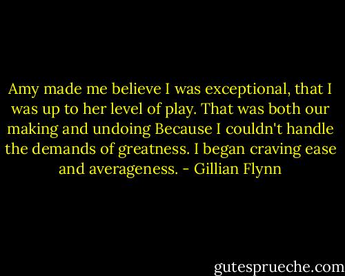 Amy made me believe I was exceptional, that I was up to her level of play. That was both our making and undoing Because I couldn't handle the demands of greatness. I began craving ease and averageness. - Gillian Flynn