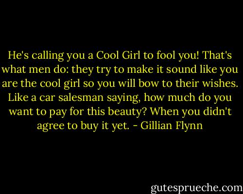 He's calling you a Cool Girl to fool you! That's what men do: they try to make it sound like you are the cool girl so you will bow to their wishes. Like a car salesman saying, how much do you want to pay for this beauty? When you didn't agree to buy it yet. - Gillian Flynn