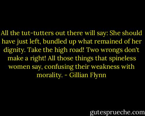 All the tut-tutters out there will say: She should have just left, bundled up what remained of her dignity. Take the high road! Two wrongs don't make a right! All those things that spineless women say, confusing their weakness with morality. - Gillian Flynn