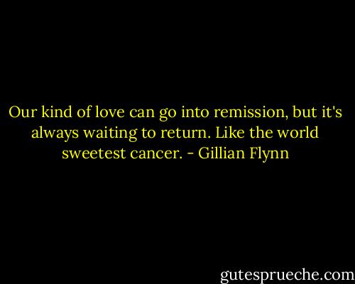 Our kind of love can go into remission, but it's always waiting to return. Like the world sweetest cancer. - Gillian Flynn