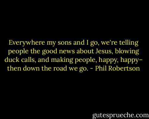 Everywhere my sons and I go, we're telling people the good news about Jesus, blowing duck calls, and making people, happy, happy– then down the road we go. - Phil Robertson