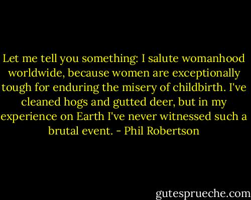 Let me tell you something: I salute womanhood worldwide, because women are exceptionally tough for enduring the misery of childbirth. I've cleaned hogs and gutted deer, but in my experience on Earth I've never witnessed such a brutal event. - Phil Robertson