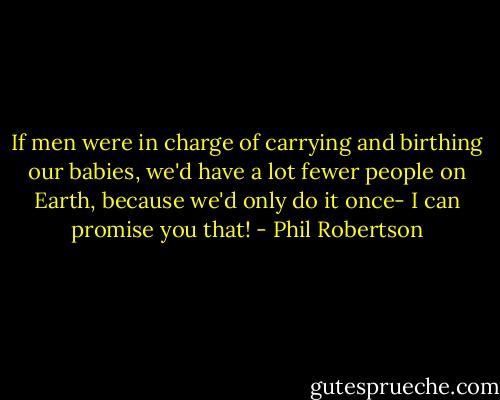 If men were in charge of carrying and birthing our babies, we'd have a lot fewer people on Earth, because we'd only do it once- I can promise you that! - Phil Robertson