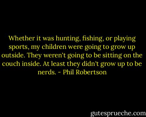 Whether it was hunting, fishing, or playing sports, my children were going to grow up outside. They weren't going to be sitting on the couch inside. At least they didn't grow up to be nerds. - Phil Robertson