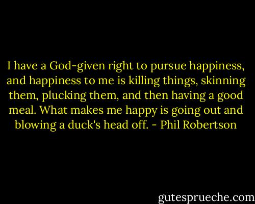 I have a God-given right to pursue happiness, and happiness to me is killing things, skinning them, plucking them, and then having a good meal. What makes me happy is going out and blowing a duck's head off. - Phil Robertson