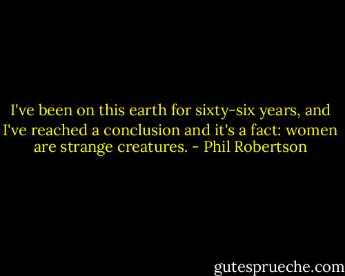 I've been on this earth for sixty-six years, and I've reached a conclusion and it's a fact: women are strange creatures. - Phil Robertson