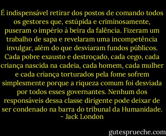 É indispensável retirar dos postos de comando todos os gestores que, estúpida e criminosamente, puseram o império à beira da falência. Fizeram um trabalho de sapa e revelaram uma incompetência invulgar, além do que desviaram fundos públicos. Cada pobre exausto e destroçado, cada cego, cada criança nascida na cadeia, cada homem, cada mulher e cada criança torturados pela fome sofrem simplesmente porque a riqueza comum foi desviada por todos esses governantes. Nenhum dos responsáveis dessa classe dirigente pode deixar de ser condenado na barra do tribunal da Humanidade. - Jack London