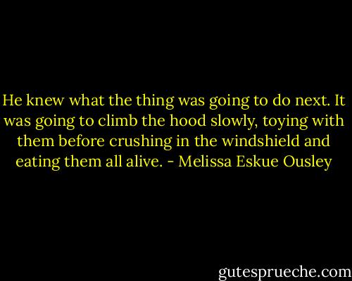 He knew what the thing was going to do next. It was going to climb the hood slowly, toying with them before crushing in the windshield and eating them all alive. - Melissa Eskue Ousley