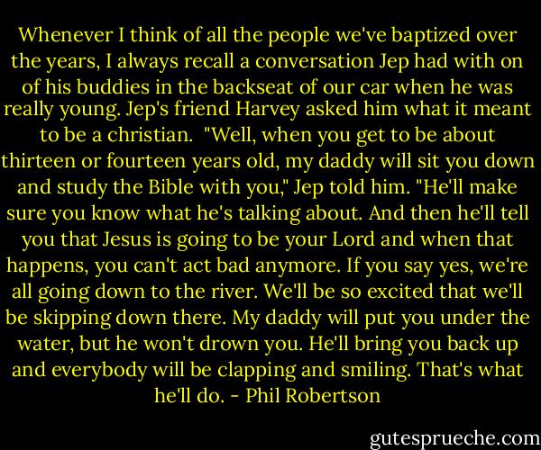 Whenever I think of all the people we've baptized over the years, I always recall a conversation Jep had with on of his buddies in the backseat of our car when he was really young. Jep's friend Harvey asked him what it meant to be a christian.<br /> "Well, when you get to be about thirteen or fourteen years old, my daddy will sit you down and study the Bible with you," Jep told him. "He'll make sure you know what he's talking about. And then he'll tell you that Jesus is going to be your Lord and when that happens, you can't act bad anymore. If you say yes, we're all going down to the river. We'll be so excited that we'll be skipping down there. My daddy will put you under the water, but he won't drown you. He'll bring you back up and everybody will be clapping and smiling. That's what he'll do. - Phil Robertson