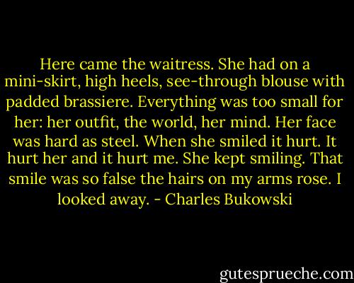 Here came the waitress. She had on a mini-skirt, high heels, see-through blouse with padded brassiere. Everything was too small for her: her outfit, the world, her mind. Her face was hard as steel. When she smiled it hurt. It hurt her and it hurt me. She kept smiling. That smile was so false the hairs on my arms rose. I looked away. - Charles Bukowski