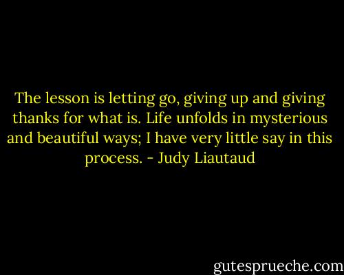 The lesson is letting go, giving up and giving thanks for what is. Life unfolds in mysterious and beautiful ways; I have very little say in this process. - Judy Liautaud