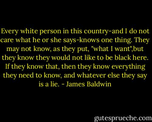 Every white person in this country-and I do not care what he or she says-knows one thing. They may not know, as they put, "what I want",but they know they would not like to be black here.<br />If they know that, then they know everything they need to know, and whatever else they say is a lie. - James Baldwin