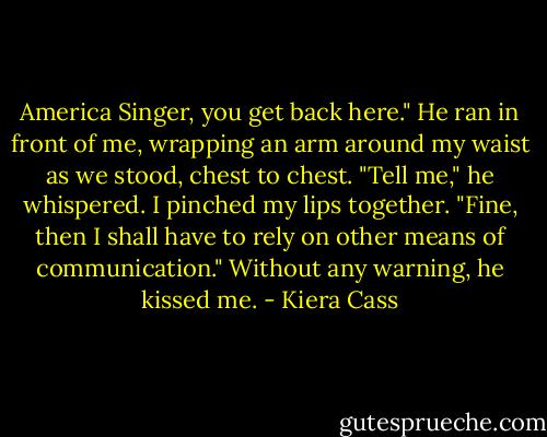 America Singer, you get back here." He ran in front of me, wrapping an arm around my waist as we stood, chest to chest. "Tell me," he whispered. I pinched my lips together. "Fine, then I shall have to rely on other means of communication." Without any warning, he kissed me. - Kiera Cass