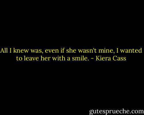 All I knew was, even if she wasn't mine, I wanted to leave her with a smile. - Kiera Cass