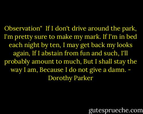 Observation"<br /><br />If I don't drive around the park,<br />I'm pretty sure to make my mark.<br />If I'm in bed each night by ten,<br />I may get back my looks again,<br />If I abstain from fun and such,<br />I'll probably amount to much,<br />But I shall stay the way I am,<br />Because I do not give a damn. - Dorothy Parker