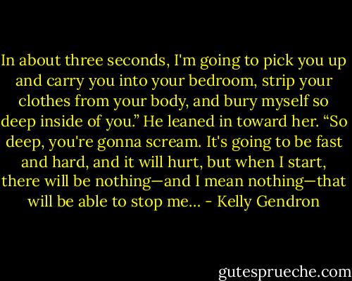 In about three seconds, I'm going to pick you up and carry you into your bedroom, strip your clothes from your body, and bury myself so deep inside of you.” He leaned in toward her. “So deep, you're gonna scream. It's going to be fast and hard, and it will hurt, but when I start, there will be nothing—and I mean nothing—that will be able to stop me… - Kelly Gendron