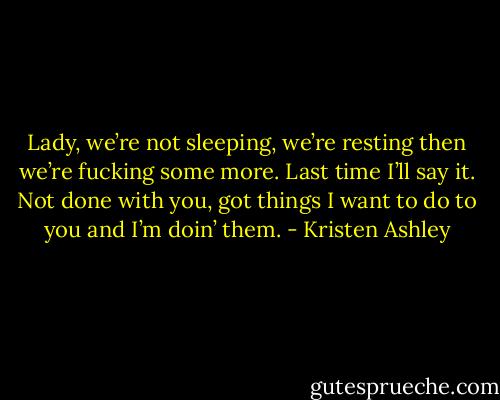 Lady, we’re not sleeping, we’re resting then we’re fucking some more. Last time I’ll say it. Not done with you, got things I want to do to you and I’m doin’ them. - Kristen Ashley