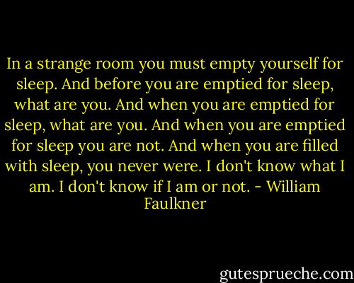 In a strange room you must empty yourself for sleep. And before you are emptied for sleep, what are you. And when you are emptied for sleep, what are you. And when you are emptied for sleep you are not. And when you are filled with sleep, you never were. I don't know what I am. I don't know if I am or not. - William Faulkner