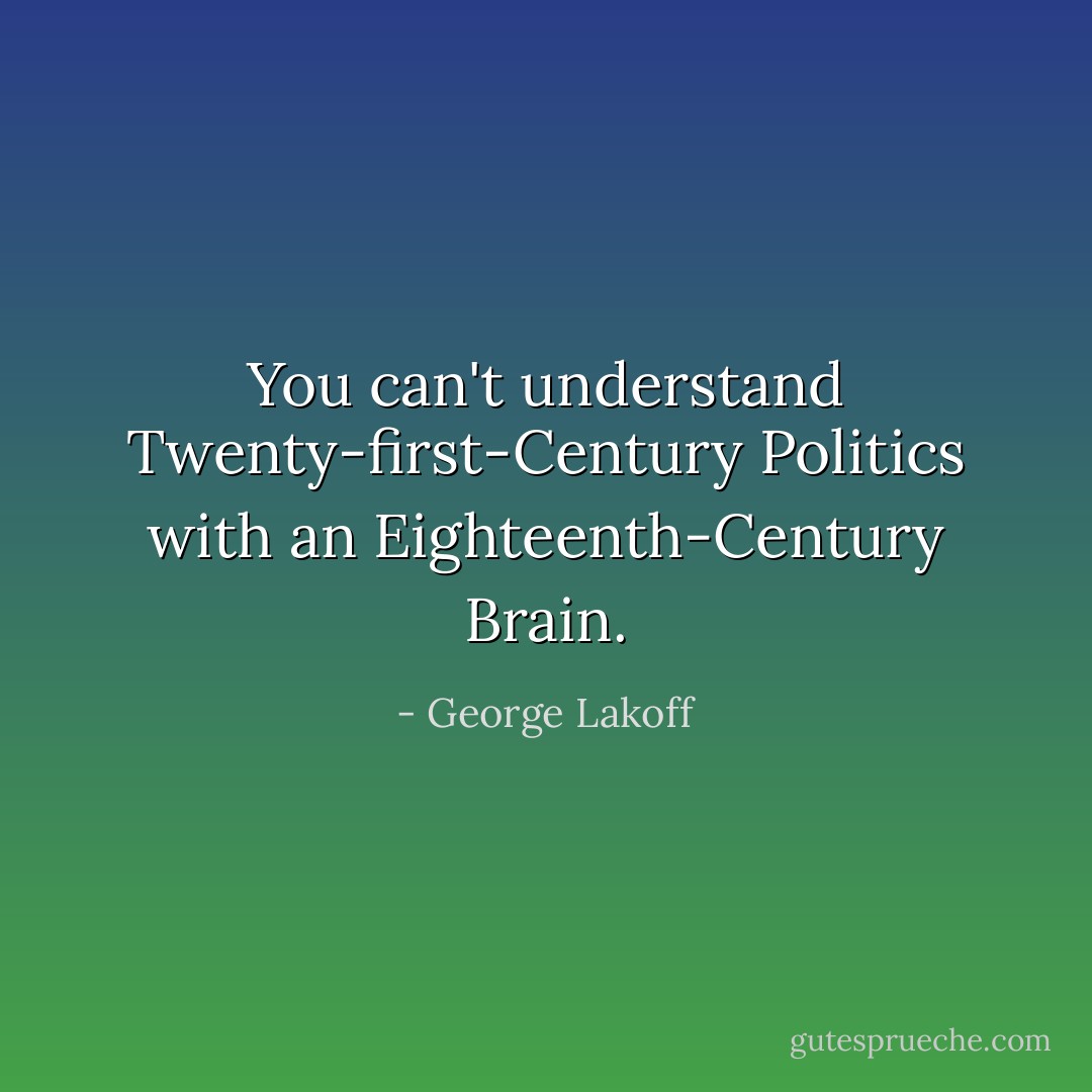You can't understand Twenty-first-Century Politics with an Eighteenth-Century Brain. - George Lakoff