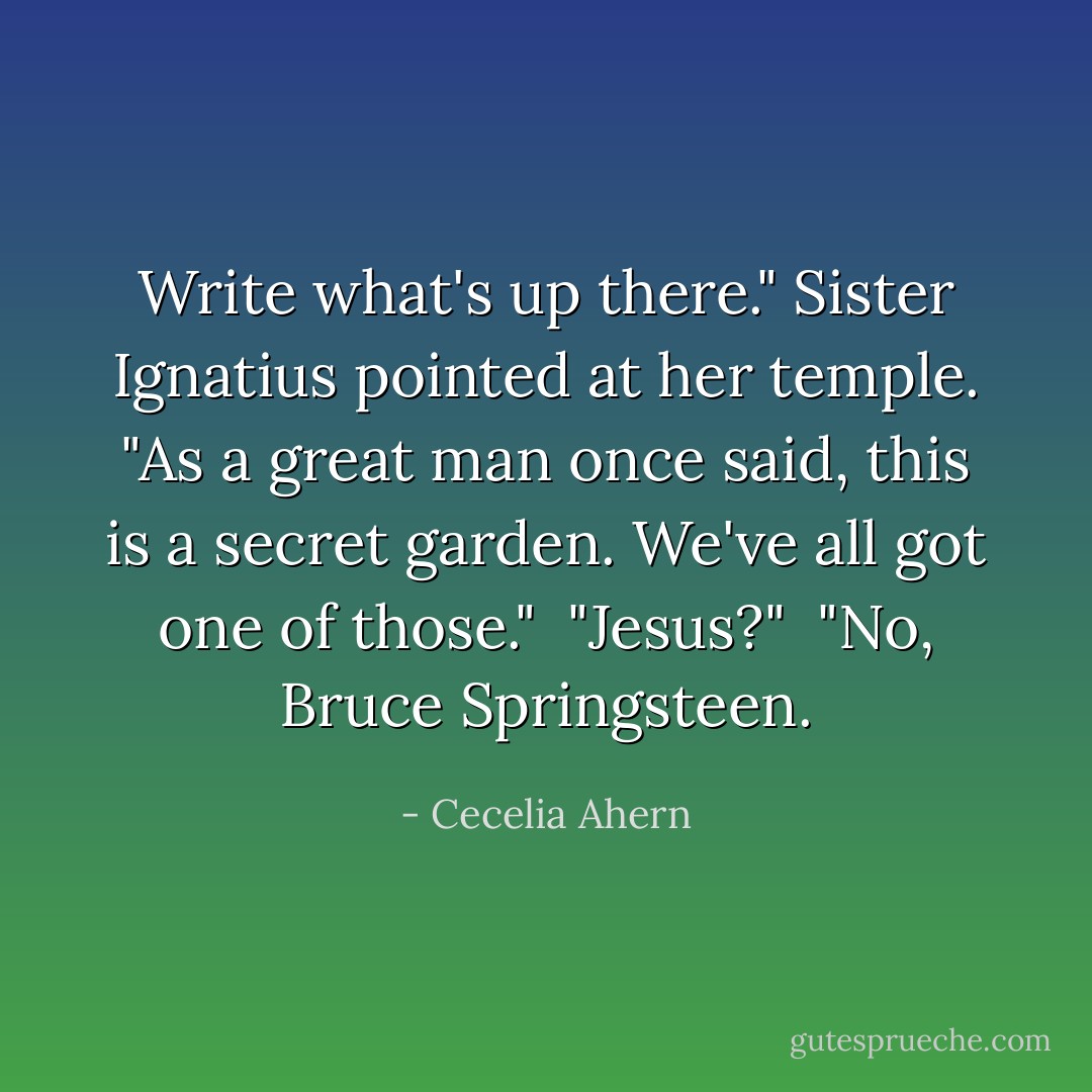 Write what's up there." Sister Ignatius pointed at her temple. "As a great man once said, this is a secret garden. We've all got one of those."<br /><br />"Jesus?"<br /><br />"No, Bruce Springsteen. - Cecelia Ahern
