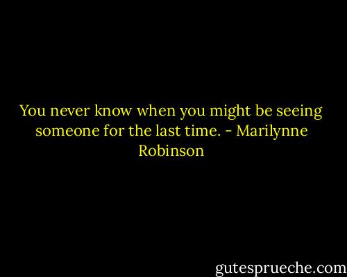 You never know when you might be seeing someone for the last time. - Marilynne Robinson