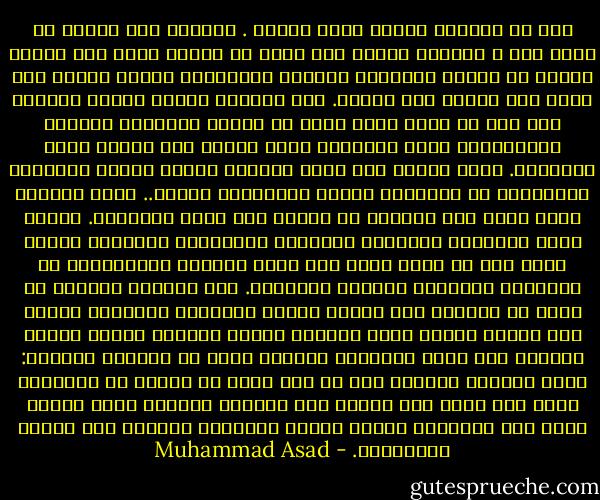 كنا قد توقفنا لأداء صلاة الظهر . وبينما كنت أتوضأ من قربة ماء ، تساقطت قطرات على بقعة من حشائش<br />جافة بين قدمي، محموع من سيقان الحشائش الجافة الباهتة، صفراء ذابلة بلا حياة تحت حرارة شمس لافحة. حين تساقطت عليها قطرات الماء، بدا كما لو كانت رعشة تسري في أنصال أوراقها الجافة المتغضنة، رأيت أوراقها وأنا مشدوه وهي تتفتح ببطء وارتجاف. نثرت قطرات ماء أخرى عليها، تحركت أنصال أوراقها واستدارت ثم استقامت ببطء، باستحياء وتردد.. كتمت أنفاسي دهشة وأنا أصب مزيداً من الماء على بقعة الأعشاب. تحركت أسرع وانفردت سيقانها المائلة واستقامت أوراقها بحوية أشد، كما لو كانت هناك قوة خفية تدفعها للاستيقاظ من أحلامها المليئة بالموت والفناء. كان مشهداً رائعاً لا يمكن أن أنساه، بدت أنصال أوراق الأعشاب الضئيلة تتمدد كما تتمدد أطراف نجمة البحر، كأنها مأخوذة بنشوة خجولة لايمكن كبح جماح متعتها، احتفاء جامح من المتعة الحسية: عادت الحياة منتصرة إلى ما كان يبدو من لحظات من الموتى، رأيت ذلك ووقع تحت بصري، حدث باتقاد مشبوب، بقوة طاغية تتوق إلى الحياة، وتفوق قوتها وعظمتها القدرة على الفهم والتفسير. - Muhammad Asad