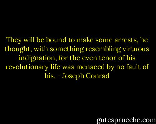They will be bound to make some arrests, he thought, with something resembling virtuous indignation, for the even tenor of his revolutionary life was menaced by no fault of his. - Joseph Conrad