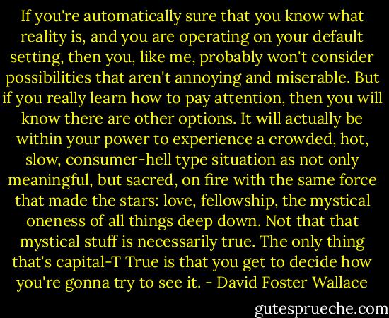 If you're automatically sure that you know what reality is, and you are operating on your default setting, then you, like me, probably won't consider possibilities that aren't annoying and miserable. But if you really learn how to pay attention, then you will know there are other options. It will actually be within your power to experience a crowded, hot, slow, consumer-hell type situation as not only meaningful, but sacred, on fire with the same force that made the stars: love, fellowship, the mystical oneness of all things deep down. Not that that mystical stuff is necessarily true. The only thing that's capital-T True is that you get to decide how you're gonna try to see it. - David Foster Wallace