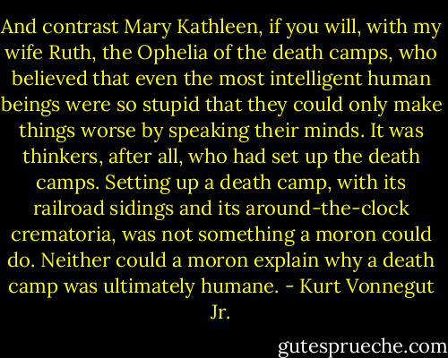 And contrast Mary Kathleen, if you will, with my wife Ruth, the Ophelia of the death camps, who believed that even the most intelligent human beings were so stupid that they could only make things worse by speaking their minds. It was thinkers, after all, who had set up the death camps. Setting up a death camp, with its railroad sidings and its around-the-clock crematoria, was not something a moron could do. Neither could a moron explain why a death camp was ultimately humane. - Kurt Vonnegut Jr.