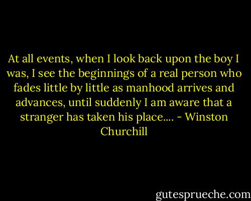 At all events, when I look back upon the boy I was, I see the beginnings of a real person who fades little by little as manhood arrives and advances, until suddenly I am aware that a stranger has taken his place.... - Winston Churchill