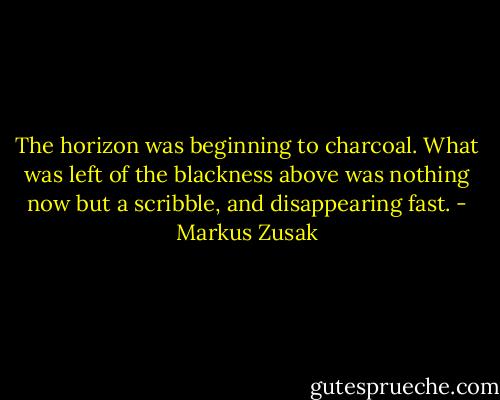 The horizon was beginning to charcoal. What was left of the blackness above was nothing now but a scribble, and disappearing fast. - Markus Zusak