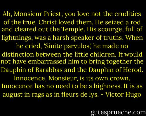 Ah, Monsieur Priest, you love not the crudities of the true. Christ loved them. He seized a rod and cleared out the Temple. His scourge, full of lightnings, was a harsh speaker of truths. When he cried, 'Sinite parvulos,' he made no distinction between the little children. It would not have embarrassed him to bring together the Dauphin of Barabbas and the Dauphin of Herod. Innocence, Monsieur, is its own crown. Innocence has no need to be a highness. It is as august in rags as in fleurs de lys. - Victor Hugo