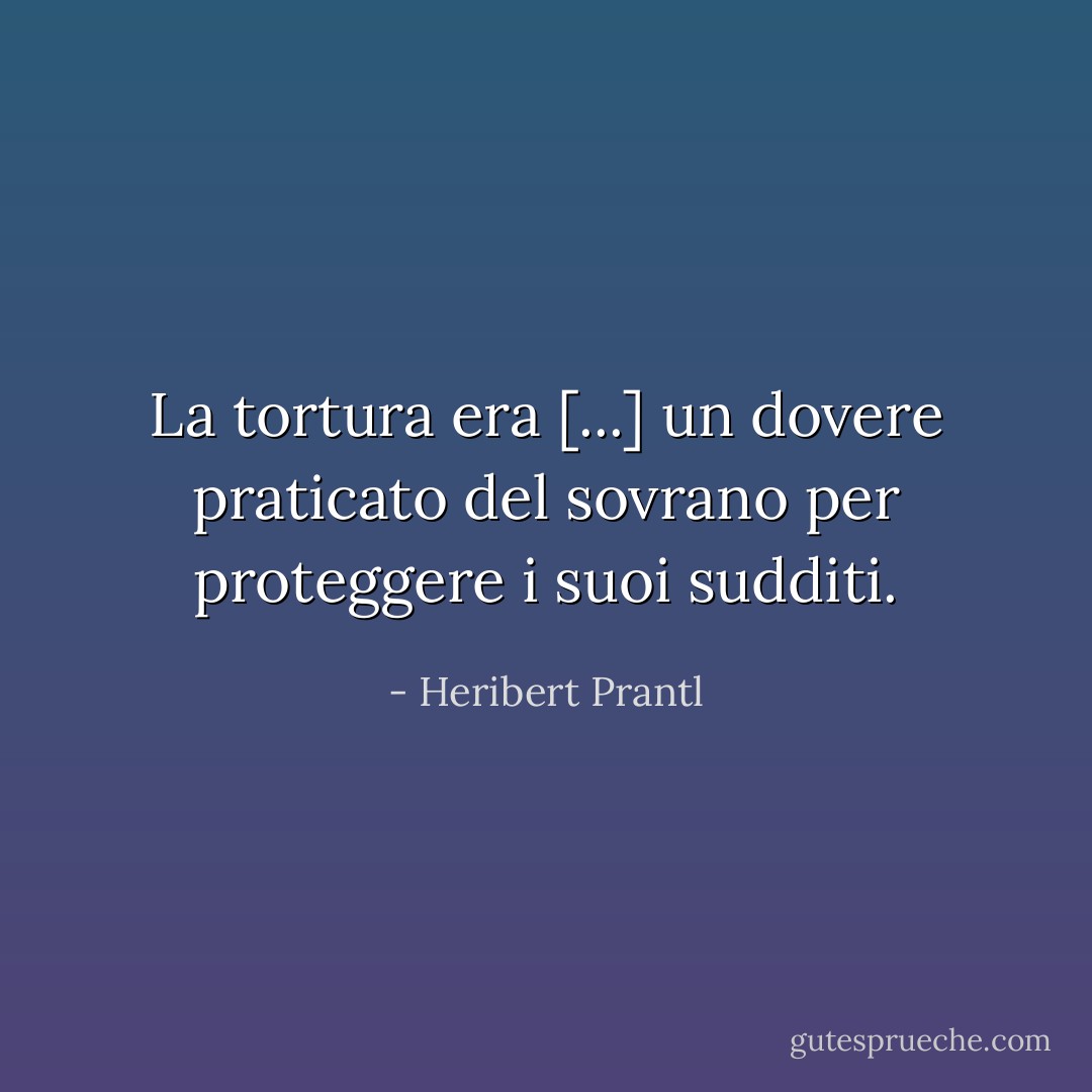 La tortura era [...] un dovere praticato del sovrano per proteggere i suoi sudditi. - Heribert Prantl