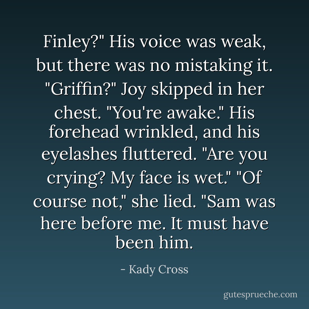 Finley?" His voice was weak, but there was no mistaking it.<br />"Griffin?" Joy skipped in her chest. "You're awake."<br />His forehead wrinkled, and his eyelashes fluttered. "Are you crying? My face is wet."<br />"Of course not," she lied. "Sam was here before me. It must have been him. - Kady Cross