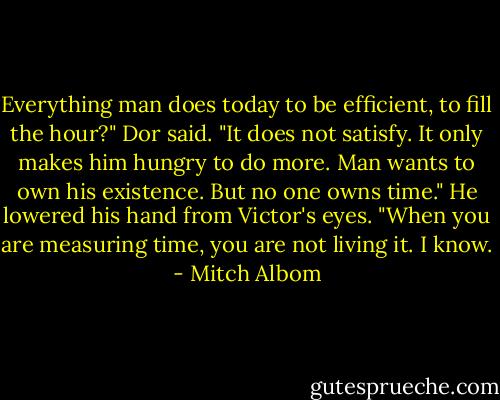 Everything man does today to be efficient, to fill the hour?" Dor said. "It does not satisfy. It only makes him hungry to do more. Man wants to own his existence. But no one owns time."<br />He lowered his hand from Victor's eyes. "When you are measuring time, you are not living it. I know. - Mitch Albom