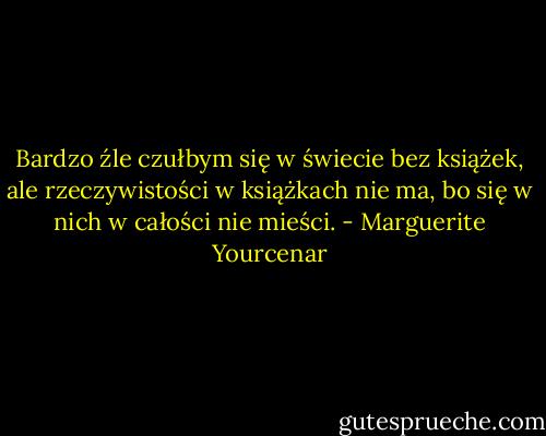 Bardzo źle czułbym się w świecie bez książek, ale rzeczywistości w książkach nie ma, bo się w nich w całości nie mieści. - Marguerite Yourcenar