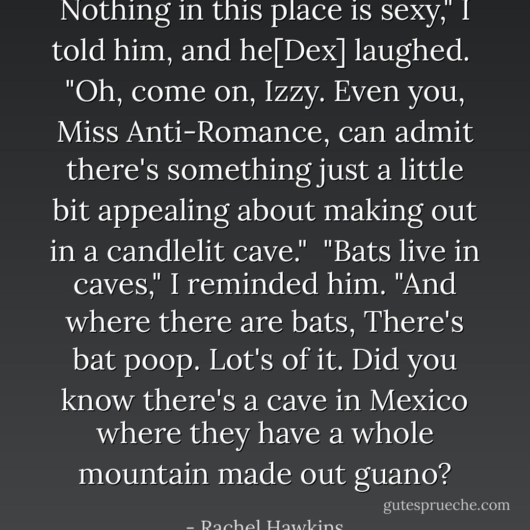Nothing in this place is sexy," I told him, and he[Dex] laughed.<br /> "Oh, come on, Izzy. Even you, Miss Anti-Romance, can admit there's something just a little bit appealing about making out in a candlelit cave."<br /> "Bats live in caves," I reminded him. "And where there are bats, There's bat poop. Lot's of it. Did you know there's a cave in Mexico where they have a whole mountain made out guano? - Rachel Hawkins