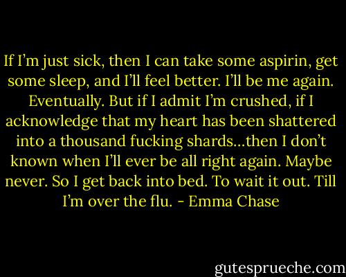 If I’m just sick, then I can take some aspirin, get some sleep, and I’ll feel better. I’ll be me again. Eventually. But if I admit I’m crushed, if I acknowledge that my heart has been shattered into a thousand fucking shards…then I don’t known when I’ll ever be all right again. Maybe never.<br />So I get back into bed. To wait it out.<br />Till I’m over the flu. - Emma Chase