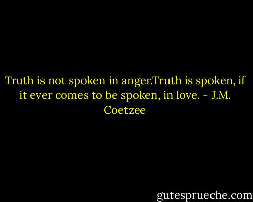 Truth is not spoken in anger.Truth is spoken, if it ever comes to be spoken, in love. - J.M. Coetzee