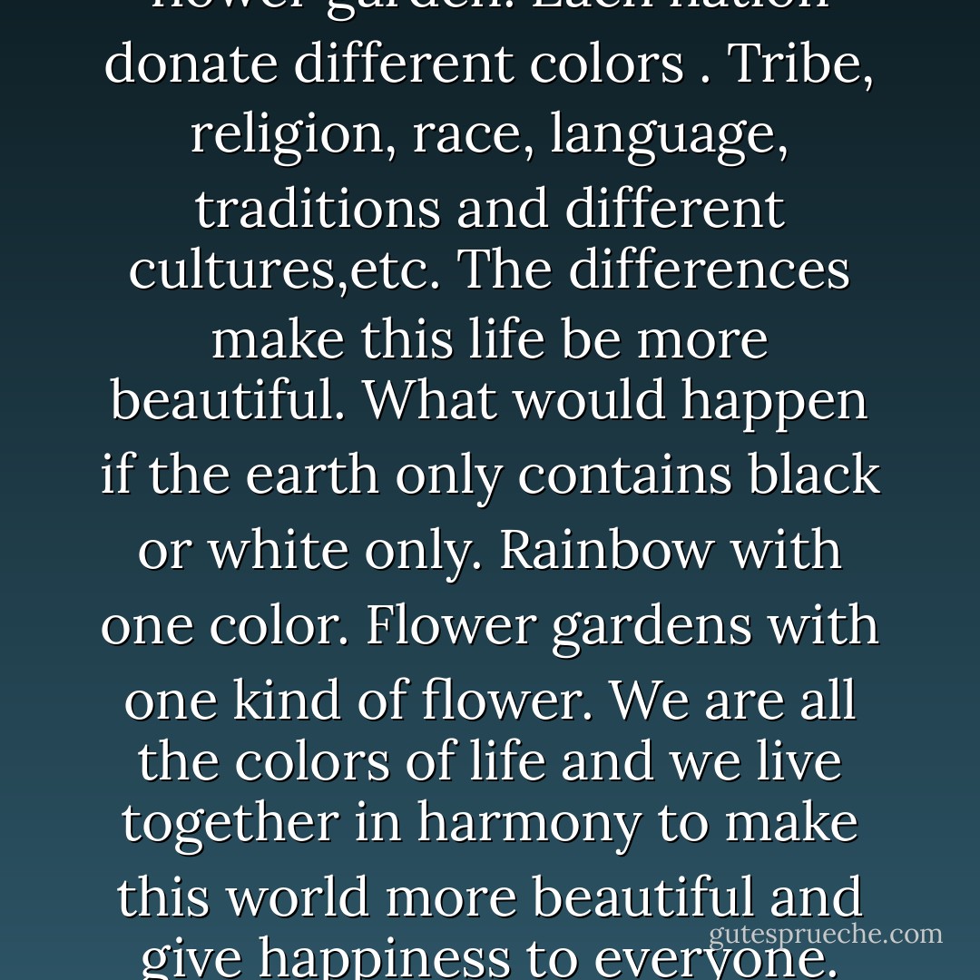 This world is like a rainbow or flower garden. Each nation donate different colors . Tribe, religion, race, language, traditions and different cultures,etc. The differences make this life be more beautiful. What would happen if the earth only contains black or white only. Rainbow with one color. Flower gardens with one kind of flower. We are all the colors of life and we live together in harmony to make this world more beautiful and give happiness to everyone. - andry lavigne