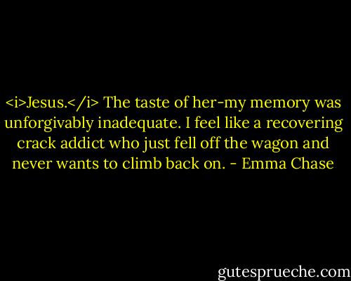 <i>Jesus.</i> The taste of her-my memory was unforgivably inadequate. I feel like a recovering crack addict who just fell off the wagon and never wants to climb back on. - Emma Chase