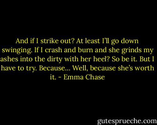 And if I strike out? At least I’ll go down swinging. If I crash and burn and she grinds my ashes into the dirty with her heel? So be it. But I have to try. Because…<br />Well, because she’s worth it. - Emma Chase