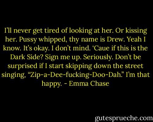 I’ll never get tired of looking at her. Or kissing her. Pussy whipped, thy name is Drew. Yeah I know. It’s okay. I don’t mind. ‘Caue if this is the Dark Side? Sign me up. Seriously. Don’t be surprised if I start skipping down the street singing, “Zip-a-Dee-fucking-Doo-Dah.” I’m that happy. - Emma Chase