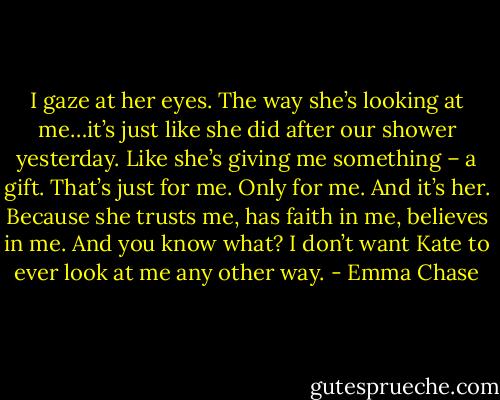 I gaze at her eyes. The way she’s looking at me…it’s just like she did after our shower yesterday. Like she’s giving me something – a gift. That’s just for me. Only for me. And it’s her. Because she trusts me, has faith in me, believes in me. And you know what?<br />I don’t want Kate to ever look at me any other way. - Emma Chase