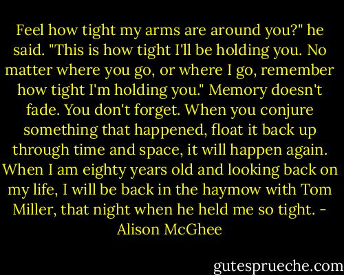 Feel how tight my arms are around you?" he said. "This is how tight I'll be holding you. No matter where you go, or where I go, remember how tight I'm holding you." Memory doesn't fade. You don't forget. When you conjure something that happened, float it back up through time and space, it will happen again. When I am eighty years old and looking back on my life, I will be back in the haymow with Tom Miller, that night when he held me so tight. - Alison McGhee