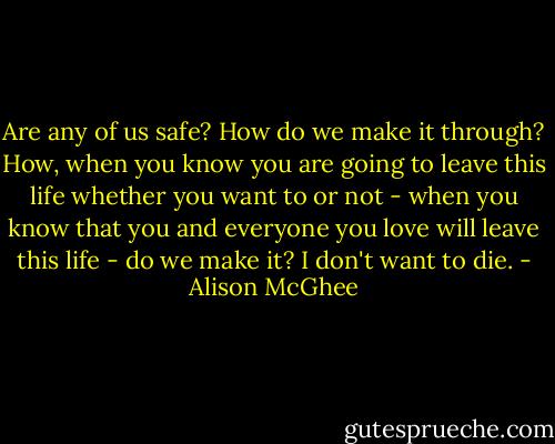 Are any of us safe? How do we make it through? How, when you know you are going to leave this life whether you want to or not - when you know that you and everyone you love will leave this life - do we make it? I don't want to die. - Alison McGhee