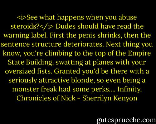 <i>See what happens when you abuse steroids?</i> Dudes should have read the warning label. First the penis shrinks, then the sentence structure deteriorates. Next thing you know, you're climbing to the top of the Empire State Building, swatting at planes with your oversized fists.<br />Granted you'd be there with a seriously attractive blonde, so even being a monster freak had some perks....<br />Infinity, Chronicles of Nick - Sherrilyn Kenyon