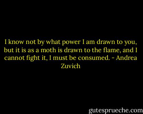 I know not by what power I am drawn to you, but it is as a moth is drawn to the flame, and I cannot fight it, I must be consumed. - Andrea Zuvich