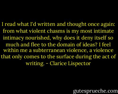 I read what I'd written and thought once again: from what violent chasms is my most intimate intimacy nourished, why does it deny itself so much and flee to the domain of ideas? I feel within me a subterranean violence, a violence that only comes to the surface during the act of writing. - Clarice Lispector