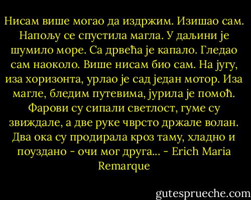 Нисам више могао да издржим. Изишао сам. Напољу се спустила магла. У даљини је шумило море. Са дрвећа је капало. Гледао сам наоколо. Више нисам био сам. На југу, иза хоризонта, урлао је сад један мотор. Иза магле, бледим путевима, јурила је помоћ. Фарови су сипали светлост, гуме су звиждале, а две руке чврсто држале волан. Два ока су продирала кроз таму, хладно и поуздано - очи мог друга... - Erich Maria Remarque
